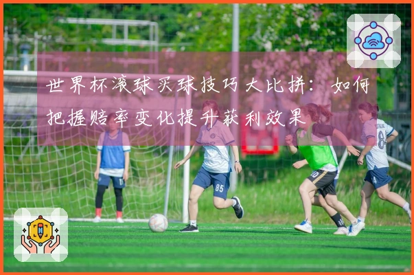 世界杯滚球买球技巧大比拼:如何把握赔率变化提升获利效果