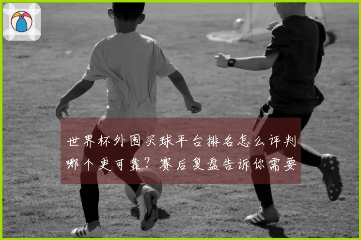 世界杯外围买球平台排名怎么评判哪个更可靠？赛后复盘告诉你需要注意的细节