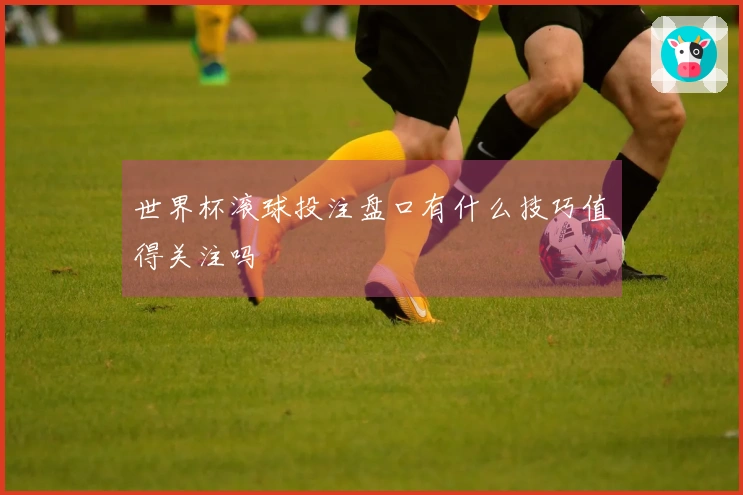 世界杯滚球投注盘口有什么技巧值得关注吗